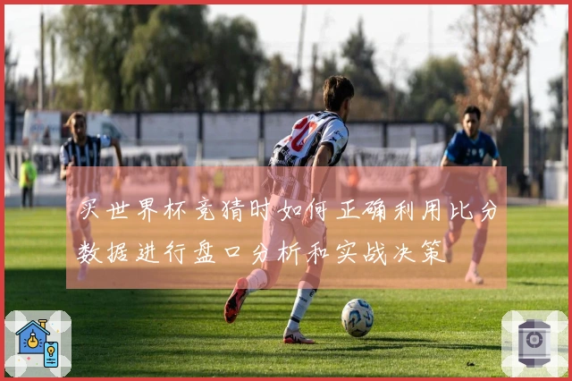 买世界杯竞猜时如何正确利用比分数据进行盘口分析和实战决策